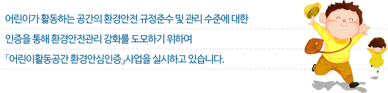 어린이가 활동하는 공간의 환경안전 규정준수 및 관리 수준에 대한 인증을 통해 환경안전관리 강화를 도모하기 위하여 「어린이활동공간 환경안심인증」사업을 실시하고 있습니다.